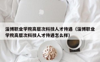 淄博职业学院高层次科技人才待遇（淄博职业学院高层次科技人才待遇怎么样）