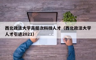 西北政法大学高层次科技人才（西北政法大学人才引进2021）