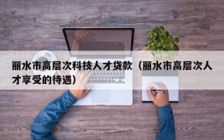 丽水市高层次科技人才贷款（丽水市高层次人才享受的待遇）