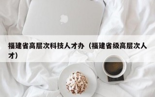 福建省高层次科技人才办（福建省级高层次人才）