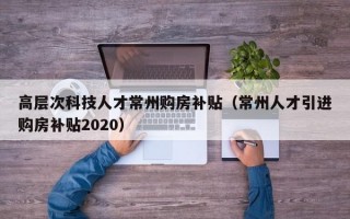 高层次科技人才常州购房补贴（常州人才引进购房补贴2020）