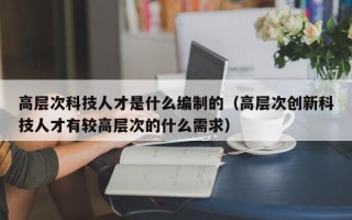 高层次科技人才是什么编制的（高层次创新科技人才有较高层次的什么需求）