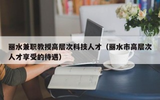 丽水兼职教授高层次科技人才（丽水市高层次人才享受的待遇）