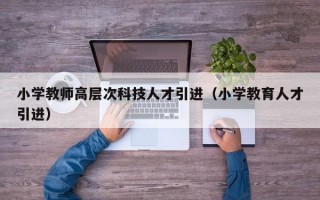小学教师高层次科技人才引进（小学教育人才引进）