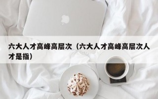 六大人才高峰高层次（六大人才高峰高层次人才是指）