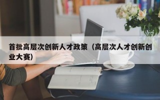 首批高层次创新人才政策（高层次人才创新创业大赛）