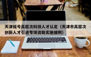 天津摇号高层次科技人才认定（天津市高层次创新人才引进专项资助实施细则）