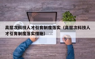 高层次科技人才引育制度落实（高层次科技人才引育制度落实措施）