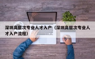 深圳高层次专业人才入户（深圳高层次专业人才入户流程）