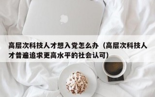 高层次科技人才想入党怎么办（高层次科技人才普遍追求更高水平的社会认可）