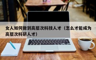 女人如何做到高层次科技人才（怎么才能成为高层次科研人才）