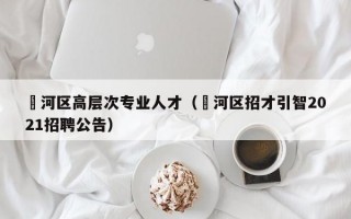 瀍河区高层次专业人才（浉河区招才引智2021招聘公告）