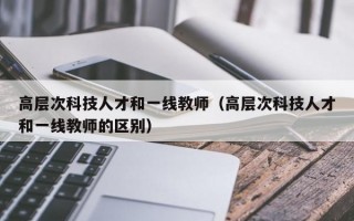 高层次科技人才和一线教师(高层次科技人才和一线教师的区别) 高层次科技人才和一线教师(高层次科技人才和一线教师的区别)