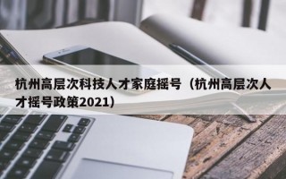 杭州高层次科技人才家庭摇号（杭州高层次人才摇号政策2021）