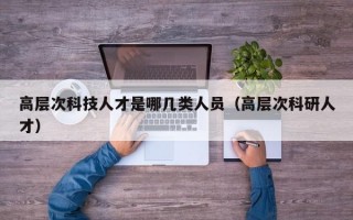 高层次科技人才是哪几类人员（高层次科研人才）