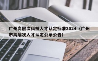 广州高层次科技人才认定标准2024（广州市高层次人才认定公示公告）