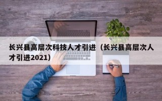 长兴县高层次科技人才引进（长兴县高层次人才引进2021）