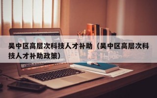 吴中区高层次科技人才补助(吴中区高层次科技人才补助政策) 吴中区高层次科技人才补助(吴中区高层次科技人才补助政策)