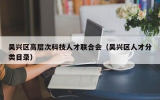 吴兴区高层次科技人才联合会（吴兴区人才分类目录）