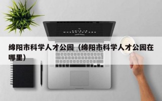 绵阳市科学人才公园（绵阳市科学人才公园在哪里）