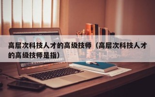 高层次科技人才的高级技师（高层次科技人才的高级技师是指）