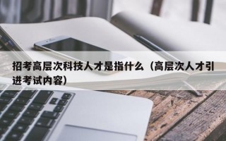招考高层次科技人才是指什么（高层次人才引进考试内容）