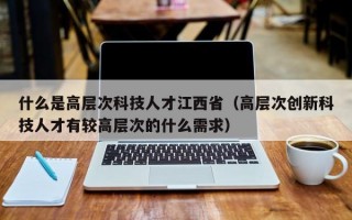 什么是高层次科技人才江西省（高层次创新科技人才有较高层次的什么需求）