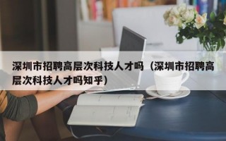 深圳市招聘高层次科技人才吗（深圳市招聘高层次科技人才吗知乎）