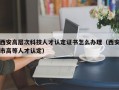 西安高层次科技人才认定证书怎么办理（西安市高等人才认定）