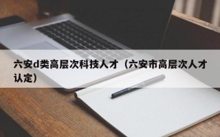 六安d类高层次科技人才（六安市高层次人才认定）