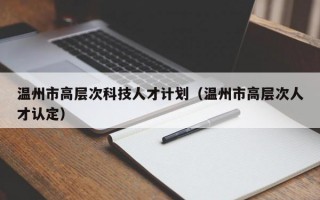 温州市高层次科技人才计划（温州市高层次人才认定）