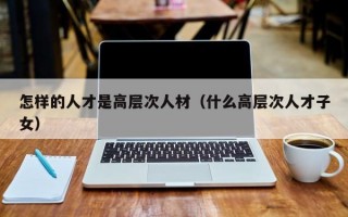 怎样的人才是高层次人材（什么高层次人才子女）