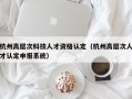 杭州高层次科技人才资格认定（杭州高层次人才认定申报系统）