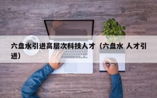 六盘水引进高层次科技人才（六盘水 人才引进）