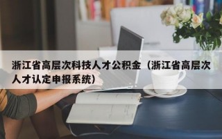浙江省高层次科技人才公积金（浙江省高层次人才认定申报系统）