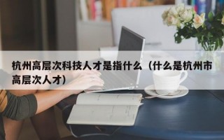 杭州高层次科技人才是指什么（什么是杭州市高层次人才）