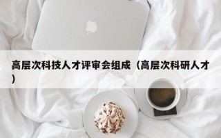 高层次科技人才评审会组成（高层次科研人才）