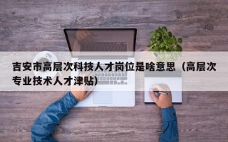 吉安市高层次科技人才岗位是啥意思（高层次专业技术人才津贴）