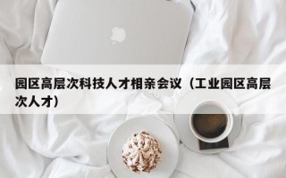 园区高层次科技人才相亲会议（工业园区高层次人才）