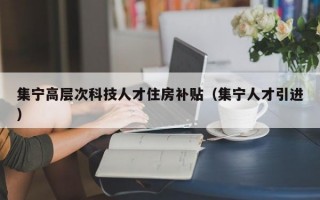 集宁高层次科技人才住房补贴（集宁人才引进）