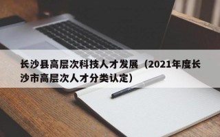 长沙县高层次科技人才发展（2021年度长沙市高层次人才分类认定）