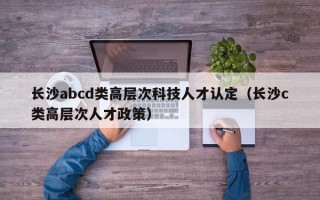 长沙abcd类高层次科技人才认定（长沙c类高层次人才政策）