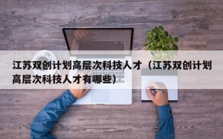 江苏双创计划高层次科技人才（江苏双创计划高层次科技人才有哪些）