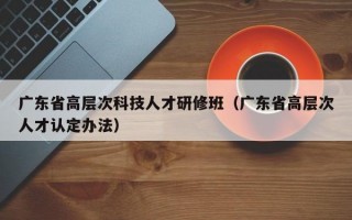 广东省高层次科技人才研修班（广东省高层次人才认定办法）