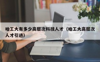 哈工大有多少高层次科技人才（哈工大高层次人才引进）