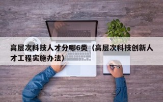高层次科技人才分哪6类（高层次科技创新人才工程实施办法）