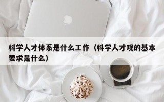 科学人才体系是什么工作（科学人才观的基本要求是什么）