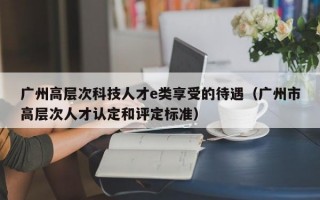 广州高层次科技人才e类享受的待遇（广州市高层次人才认定和评定标准）