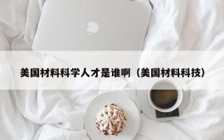 美国材料科学人才是谁啊（美国材料科技）