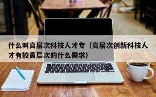 什么叫高层次科技人才专（高层次创新科技人才有较高层次的什么需求）
